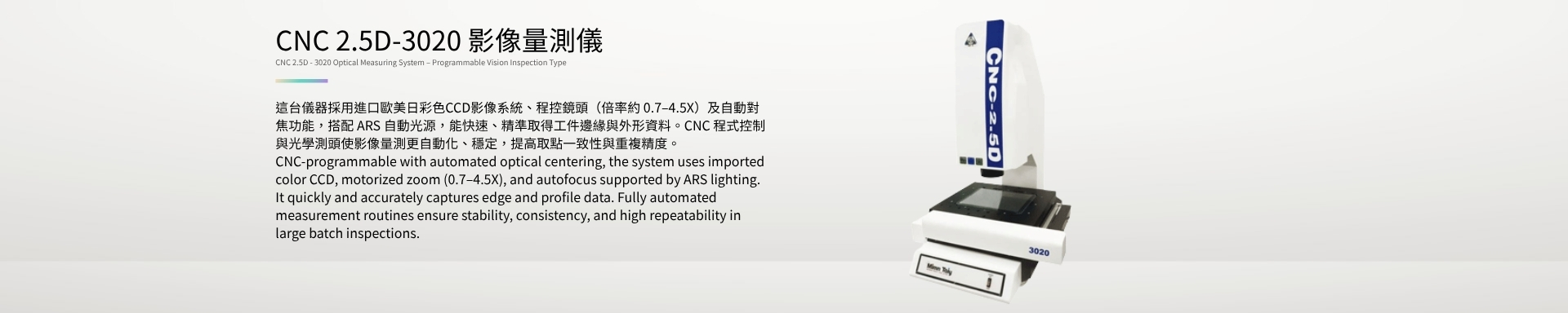 CNC 2.5D-3020 影像量測儀 CNC 2.5D - 3020 Optical Measuring System – Programmable Vision Inspection Type 這台儀器採用進口歐美日彩色CCD影像系統、程控鏡頭（倍率約 0.7–4.5X）及自動對焦功能，搭配 ARS 自動光源，能快速、精準取得工件邊緣與外形資料。CNC 程式控制與光學測頭使影像量測更自動化、穩定，提高取點一致性與重複精度。 CNC-programmable with automated optical centering, the system uses imported color CCD, motorized zoom (0.7–4.5X), and autofocus supported by ARS lighting. It quickly and accurately captures edge and profile data. Fully automated measurement routines ensure stability, consistency, and high repeatability in large batch inspections.