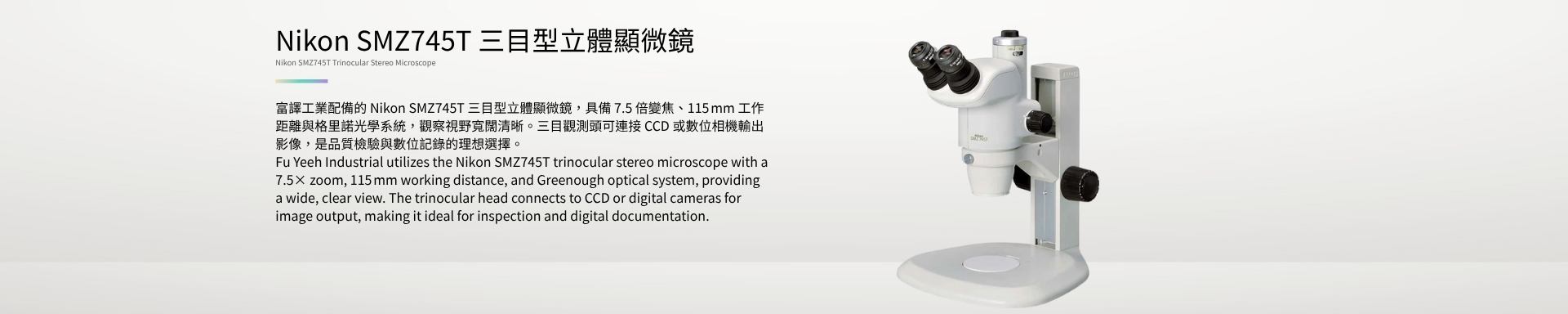 Nikon SMZ745T 三目型立體顯微鏡 Nikon SMZ745T Trinocular Stereo Microscope 富譯工業配備的 Nikon SMZ745T 三目型立體顯微鏡，具備 7.5 倍變焦、115 mm 工作距離與格里諾光學系統，觀察視野寬闊清晰。三目觀測頭可連接 CCD 或數位相機輸出影像，是品質檢驗與數位記錄的理想選擇。 Fu Yeeh Industrial utilizes the Nikon SMZ745T trinocular stereo microscope with a 7.5× zoom, 115 mm working distance, and Greenough optical system, providing a wide, clear view. The trinocular head connects to CCD or digital cameras for image output, making it ideal for inspection and digital documentation.