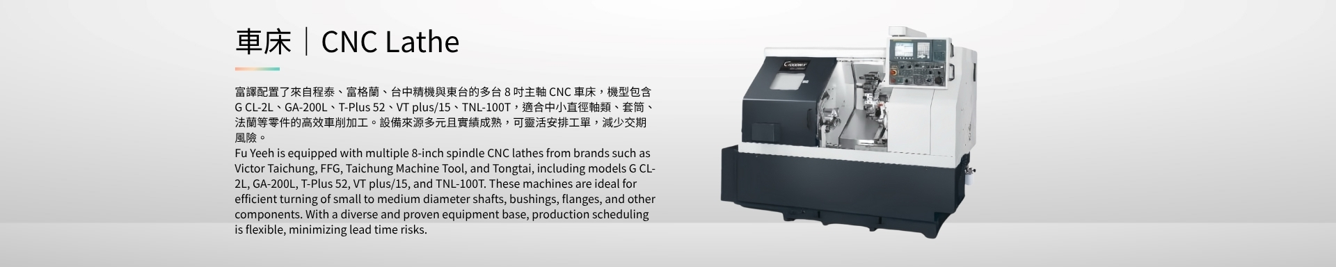 車床｜CNC Lathe 富譯配置了來自程泰、富格蘭、台中精機與東台的多台 8 吋主軸 CNC 車床，機型包含 G CL-2L、GA-200L、T-Plus 52、VT plus/15、TNL-100T，適合中小直徑軸類、套筒、法蘭等零件的高效車削加工。設備來源多元且實績成熟，可靈活安排工單，減少交期風險。 Fu Yeeh is equipped with multiple 8-inch spindle CNC lathes from brands such as Victor Taichung, FFG, Taichung Machine Tool, and Tongtai, including models G CL-2L, GA-200L, T-Plus 52, VT plus/15, and TNL-100T. These machines are ideal for efficient turning of small to medium diameter shafts, bushings, flanges, and other components. With a diverse and proven equipment base, production scheduling is flexible, minimizing lead time risks.