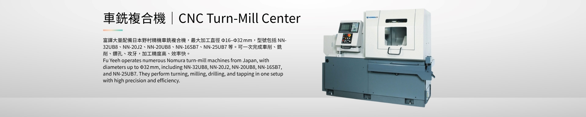 車銑複合機｜CNC Turn-Mill Center 富譯大量配備日本野村精機車銑複合機，最大加工直徑 Φ16–Φ32 mm，型號包括 NN-32UB8、NN-20J2、NN-20UB8、NN-16SB7、NN-25UB7 等。可一次完成車削、銑削、鑽孔、攻牙，加工精度高、效率快。 Fu Yeeh operates numerous Nomura turn-mill machines from Japan, with diameters up to Φ32 mm, including NN-32UB8, NN-20J2, NN-20UB8, NN-16SB7, and NN-25UB7. They perform turning, milling, drilling, and tapping in one setup with high precision and efficiency.