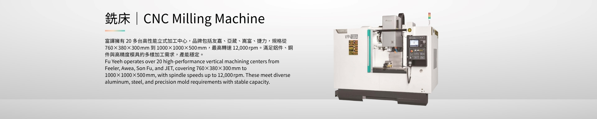 銑床｜CNC Milling Machine 富譯擁有 20 多台高性能立式加工中心，品牌包括友嘉、亞葳、嵩富、捷力，規格從 760×380×300 mm 到 1000×1000×500 mm，最高轉速 12,000 rpm。滿足鋁件、鋼件與高精度模具的多樣加工需求，產能穩定。 Fu Yeeh operates over 20 high-performance vertical machining centers from Feeler, Awea, Son Fu, and JET, covering 760×380×300 mm to 1000×1000×500 mm, with spindle speeds up to 12,000 rpm. These meet diverse aluminum, steel, and precision mold requirements with stable capacity.